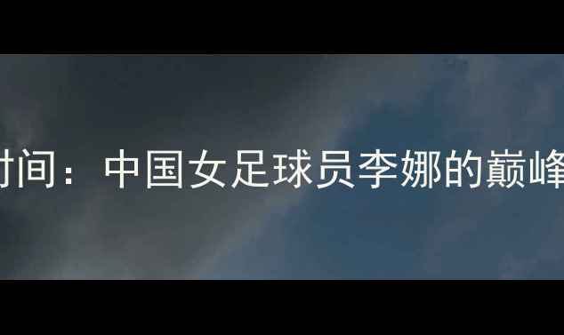 图片 世界杯李娜决赛时间：中国女足球员李娜的巅峰对决与比赛时间2