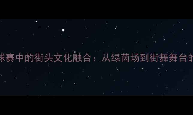 图片 世界杯足球赛中的街头文化融合：从绿茵场到街舞舞台的创意风暴