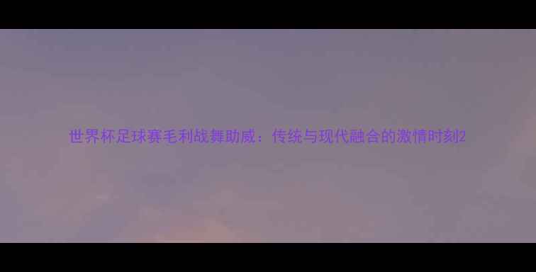 图片 世界杯足球赛毛利战舞助威：传统与现代融合的激情时刻2