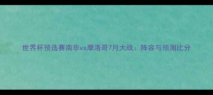 图片 世界杯预选赛南非vs摩洛哥7月大战：阵容与预测比分