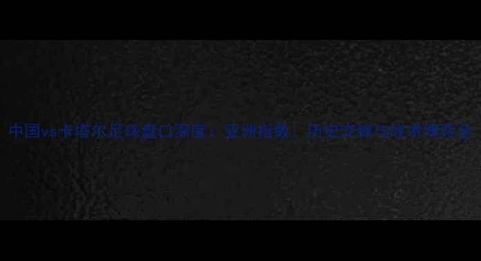 图片 中国vs卡塔尔足球盘口深度：亚洲指数、历史交锋与战术博弈全