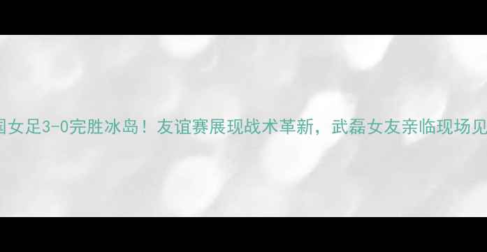 图片 中国女足3-0完胜冰岛！友谊赛展现战术革新，武磊女友亲临现场见证1