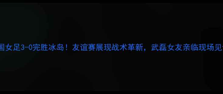 图片 中国女足3-0完胜冰岛！友谊赛展现战术革新，武磊女友亲临现场见证2