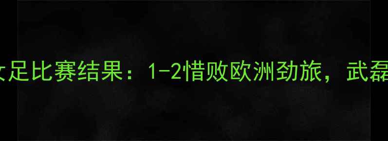 图片 中国女足vs意大利女足比赛结果：1-2惜败欧洲劲旅，武磊妹妹武艺表现抢眼1