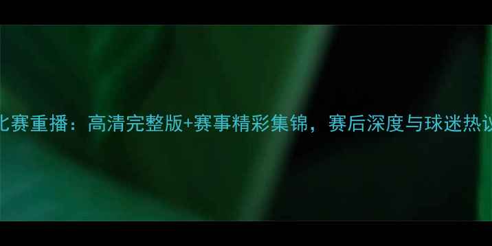 图片 中国女足比赛重播：高清完整版+赛事精彩集锦，赛后深度与球迷热议全收录！