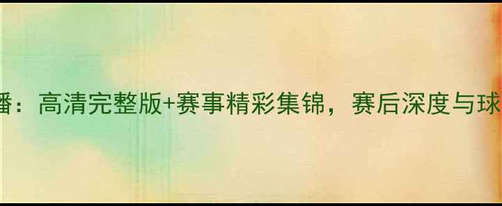 图片 中国女足比赛重播：高清完整版+赛事精彩集锦，赛后深度与球迷热议全收录！1