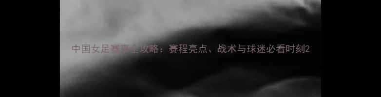 图片 中国女足赛事全攻略：赛程亮点、战术与球迷必看时刻2