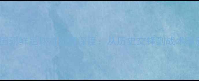 图片 中国朝鲜足球对抗赛深度：从历史交锋到战术革新2