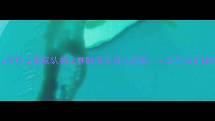 图片 中国男足vs伊拉克国家队的比赛时间及看点前瞻：一场亚洲足球的巅峰对决