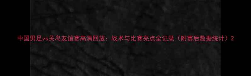 图片 中国男足vs关岛友谊赛高清回放：战术与比赛亮点全记录（附赛后数据统计）2