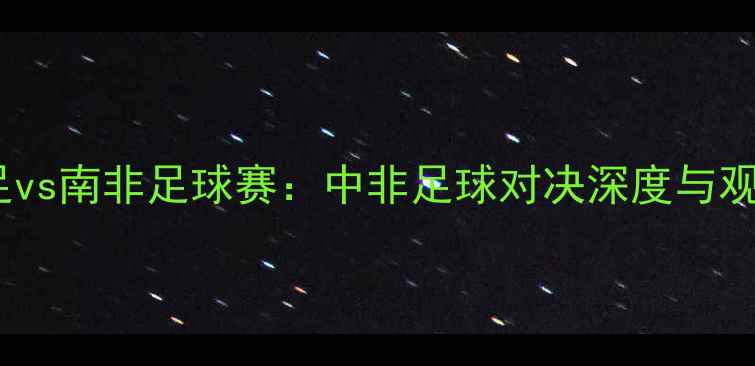 图片 中国男足vs南非足球赛：中非足球对决深度与观赛指南1