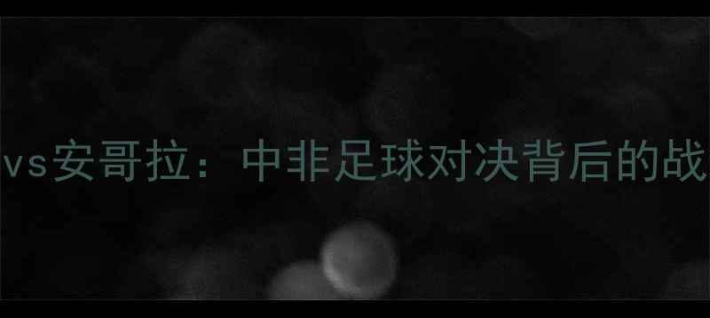 图片 中国男足vs安哥拉：中非足球对决背后的战略与历史