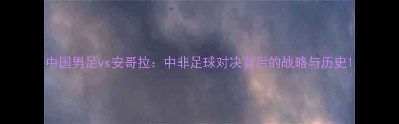 图片 中国男足vs安哥拉：中非足球对决背后的战略与历史1