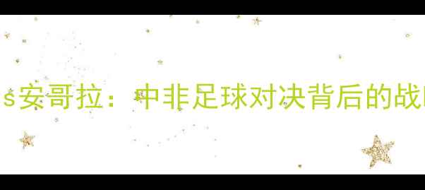 图片 中国男足vs安哥拉：中非足球对决背后的战略与历史2