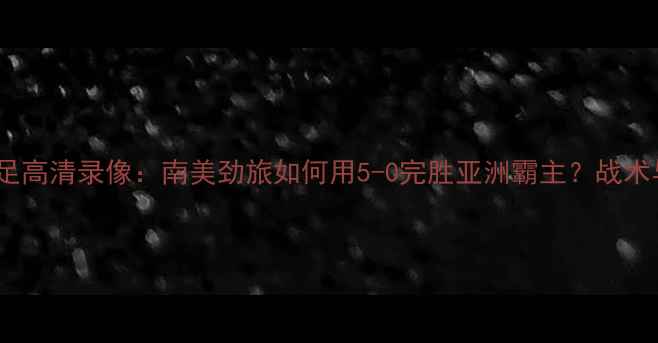 图片 中国男足vs巴西男足高清录像：南美劲旅如何用5-0完胜亚洲霸主？战术与经典瞬间全记录2