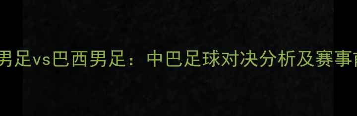 图片 中国男足vs巴西男足：中巴足球对决分析及赛事前瞻2