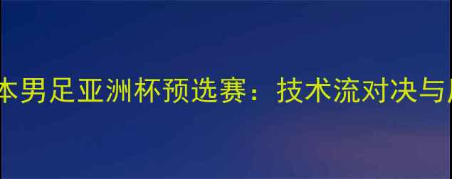 图片 中国男足vs日本男足亚洲杯预选赛：技术流对决与历史恩怨深度1