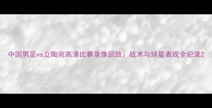 图片 中国男足vs立陶宛高清比赛录像回放：战术与球星表现全纪录2