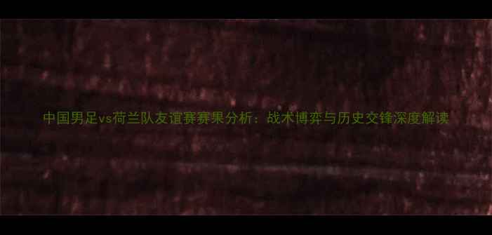 图片 中国男足vs荷兰队友谊赛赛果分析：战术博弈与历史交锋深度解读