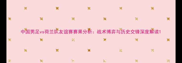 图片 中国男足vs荷兰队友谊赛赛果分析：战术博弈与历史交锋深度解读1