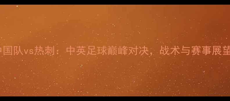 图片 中国队vs热刺：中英足球巅峰对决，战术与赛事展望2