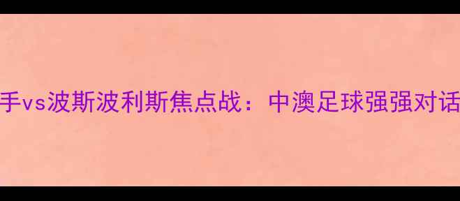图片 中央海岸水手vs波斯波利斯焦点战：中澳足球强强对话与赛事前瞻