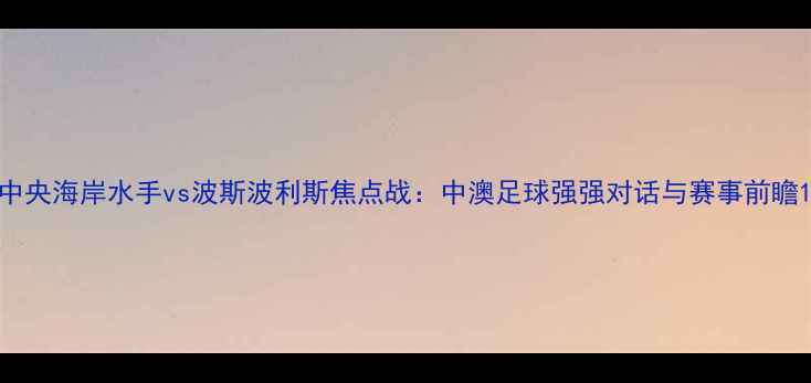 图片 中央海岸水手vs波斯波利斯焦点战：中澳足球强强对话与赛事前瞻1