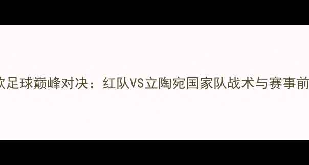 图片 中欧足球巅峰对决：红队VS立陶宛国家队战术与赛事前瞻2