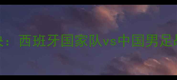 图片 中欧足球巅峰对决：西班牙国家队vs中国男足战术与实力全方位