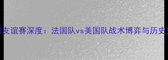 图片 中法美足球友谊赛深度：法国队vs美国队战术博弈与历史交锋全记录