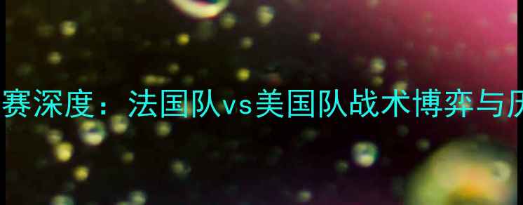 图片 中法美足球友谊赛深度：法国队vs美国队战术博弈与历史交锋全记录2