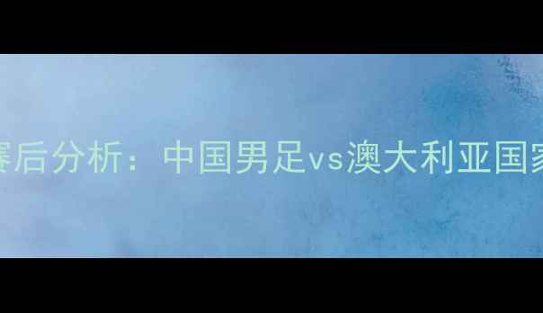 图片 中澳足球对抗赛高清直播与赛后分析：中国男足vs澳大利亚国家队，赛事亮点与争议点全！