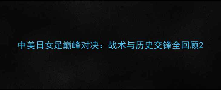 图片 中美日女足巅峰对决：战术与历史交锋全回顾2