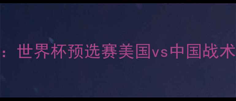 图片 中美足球巅峰对决：世界杯预选赛美国vs中国战术与历史交锋数据全