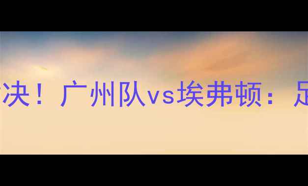 图片 中超VS埃弗顿巅峰对决！广州队vs埃弗顿：足球盛宴即将点燃！2