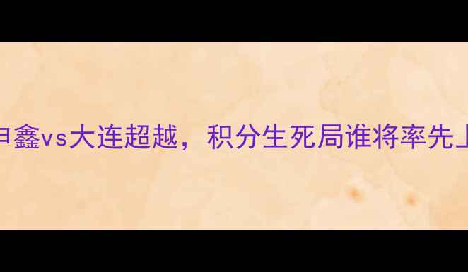 图片 中超保级战焦点：上海申鑫vs大连超越，积分生死局谁将率先上岸？附历史交锋与战术