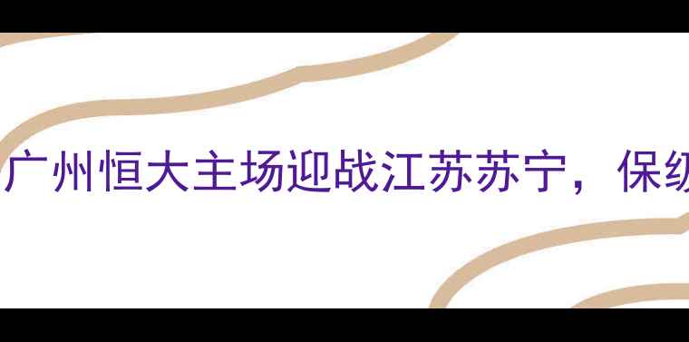 图片 中超次轮焦点战：广州恒大主场迎战江苏苏宁，保级与争冠悬念拉满2