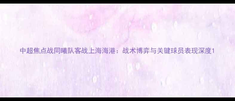 图片 中超焦点战同曦队客战上海海港：战术博弈与关键球员表现深度1