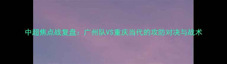 图片 中超焦点战复盘：广州队VS重庆当代的攻防对决与战术
