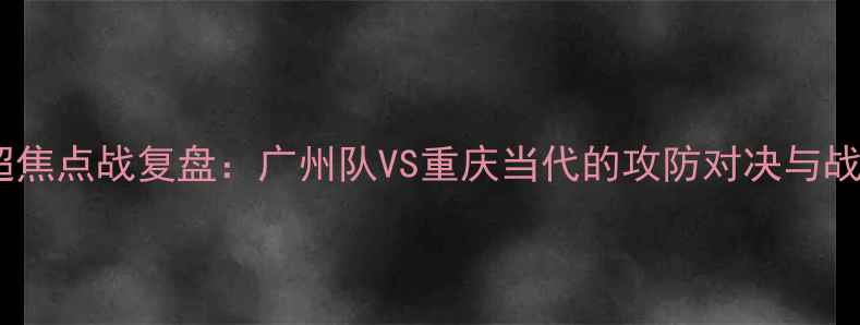 图片 中超焦点战复盘：广州队VS重庆当代的攻防对决与战术1