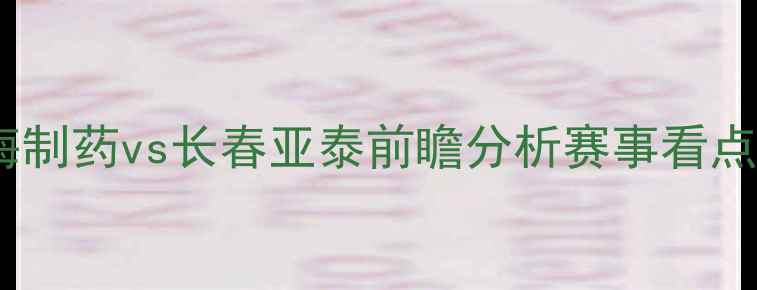 图片 中超联赛焦点战：黄海制药vs长春亚泰前瞻分析赛事看点与历史交锋深度解读1