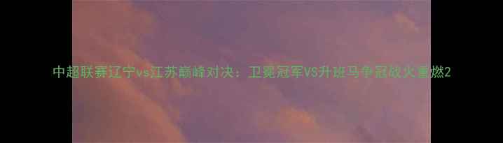 图片 中超联赛辽宁vs江苏巅峰对决：卫冕冠军VS升班马争冠战火重燃2