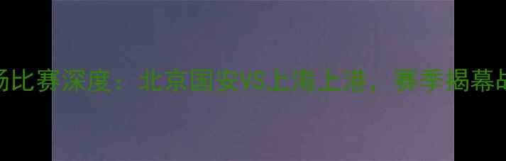 图片 中超联赛首场比赛深度：北京国安VS上海上港，赛季揭幕战亮点全回顾