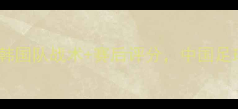 图片 中韩足球0-3惨败！韩国队战术+赛后评分，中国足球该反思了吗？🔥⚽