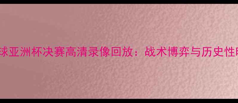 图片 中韩足球亚洲杯决赛高清录像回放：战术博弈与历史性时刻全1