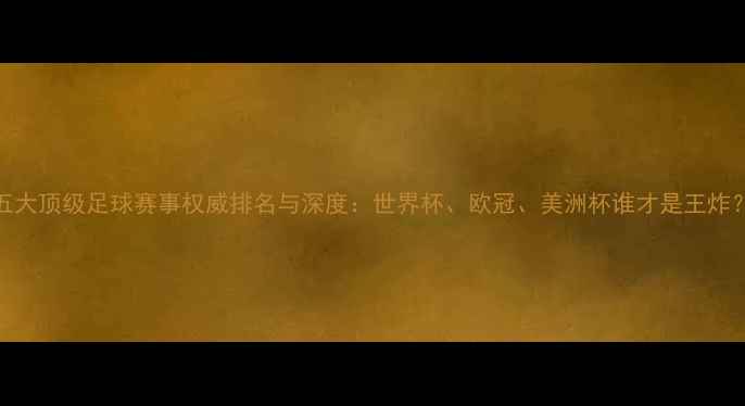 图片 五大顶级足球赛事权威排名与深度：世界杯、欧冠、美洲杯谁才是王炸？