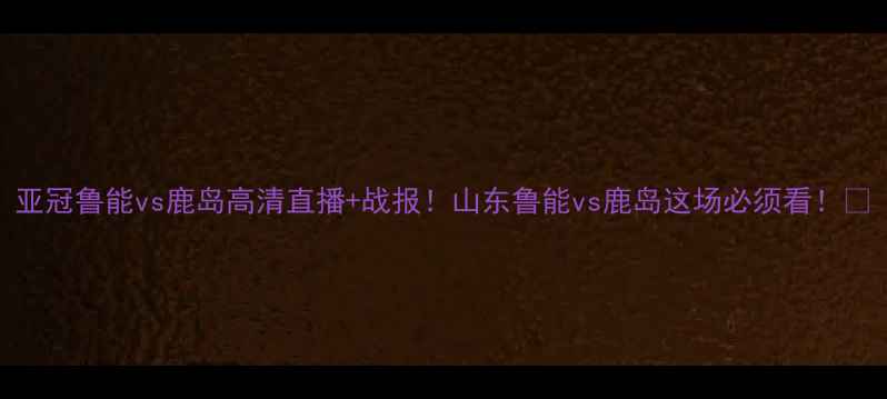 图片 亚冠鲁能vs鹿岛高清直播+战报！山东鲁能vs鹿岛这场必须看！🔥