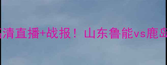 图片 亚冠鲁能vs鹿岛高清直播+战报！山东鲁能vs鹿岛这场必须看！🔥1