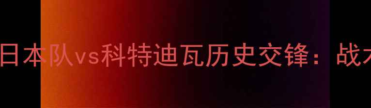 图片 亚洲杯预选赛焦点战！日本队vs科特迪瓦历史交锋：战术博弈与亚洲之光争斗1