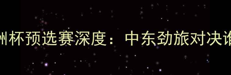 图片 伊拉克vs巴林亚洲杯预选赛深度：中东劲旅对决谁将问鼎亚洲杯？